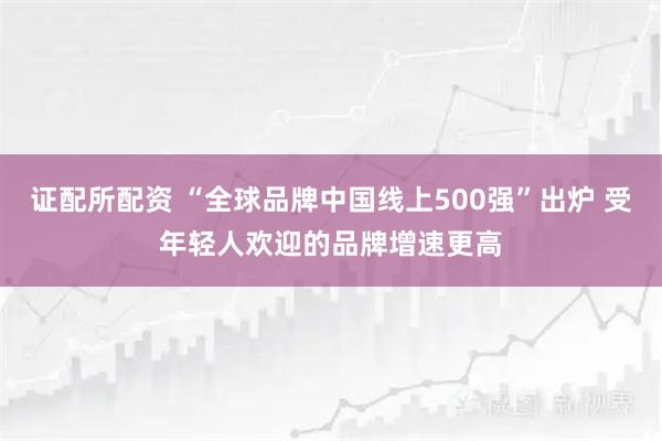 证配所配资 “全球品牌中国线上500强”出炉 受年轻人欢迎的品牌增速更高