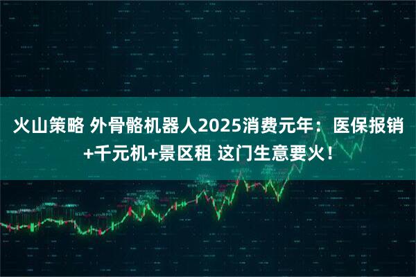 火山策略 外骨骼机器人2025消费元年：医保报销+千元机+景区租 这门生意要火！