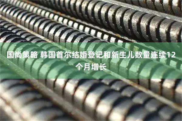 国尚策略 韩国首尔结婚登记和新生儿数量连续12个月增长