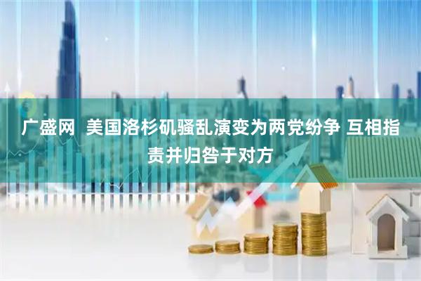 广盛网  美国洛杉矶骚乱演变为两党纷争 互相指责并归咎于对方
