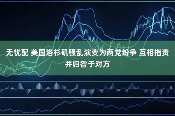无忧配 美国洛杉矶骚乱演变为两党纷争 互相指责并归咎于对方