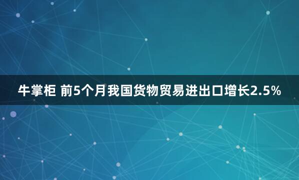牛掌柜 前5个月我国货物贸易进出口增长2.5%