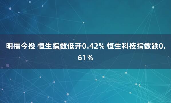 明福今投 恒生指数低开0.42% 恒生科技指数跌0.61%