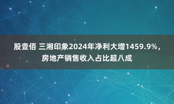 股壹佰 三湘印象2024年净利大增1459.9%，房地产销售收入占比超八成