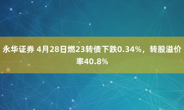 永华证券 4月28日燃23转债下跌0.34%，转股溢价率40.8%