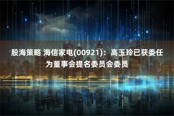 股海策略 海信家电(00921)：高玉玲已获委任为董事会提名委员会委员