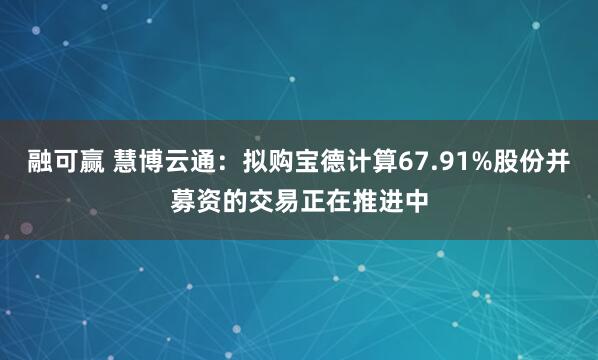 融可赢 慧博云通：拟购宝德计算67.91%股份并募资的交易正在推进中