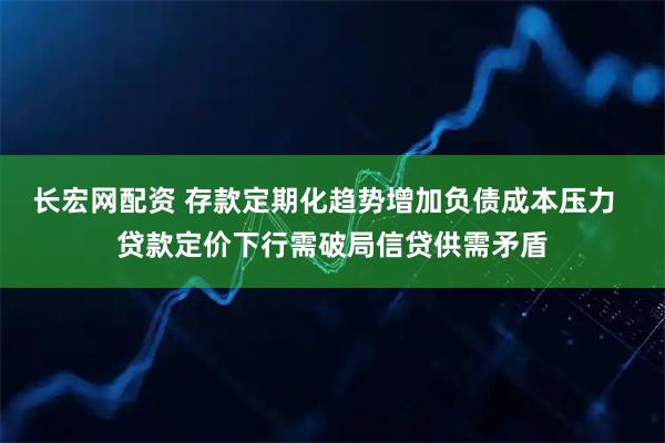 长宏网配资 存款定期化趋势增加负债成本压力  贷款定价下行需破局信贷供需矛盾
