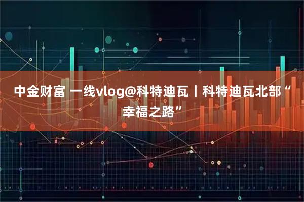 中金财富 一线vlog@科特迪瓦丨科特迪瓦北部“幸福之路”
