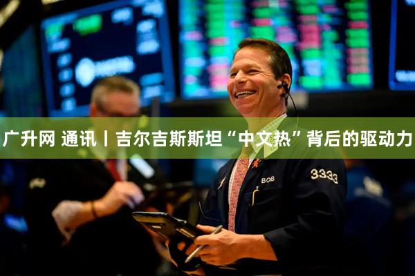 广升网 通讯丨吉尔吉斯斯坦“中文热”背后的驱动力
