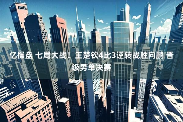 亿操盘 七局大战！王楚钦4比3逆转战胜向鹏 晋级男单决赛