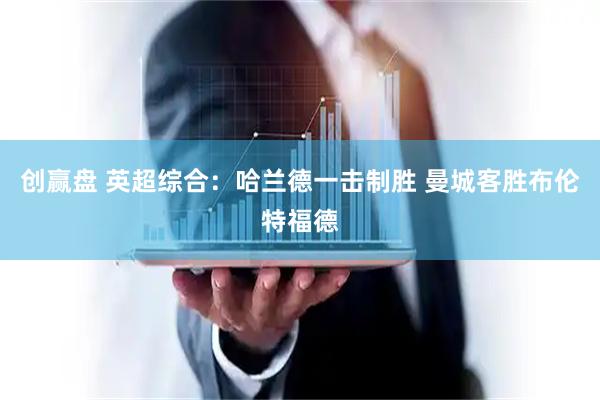 创赢盘 英超综合：哈兰德一击制胜 曼城客胜布伦特福德