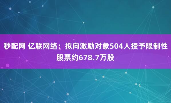 秒配网 亿联网络：拟向激励对象504人授予限制性股票约678.7万股